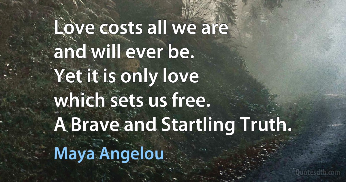 Love costs all we are
and will ever be.
Yet it is only love
which sets us free.
A Brave and Startling Truth. (Maya Angelou)