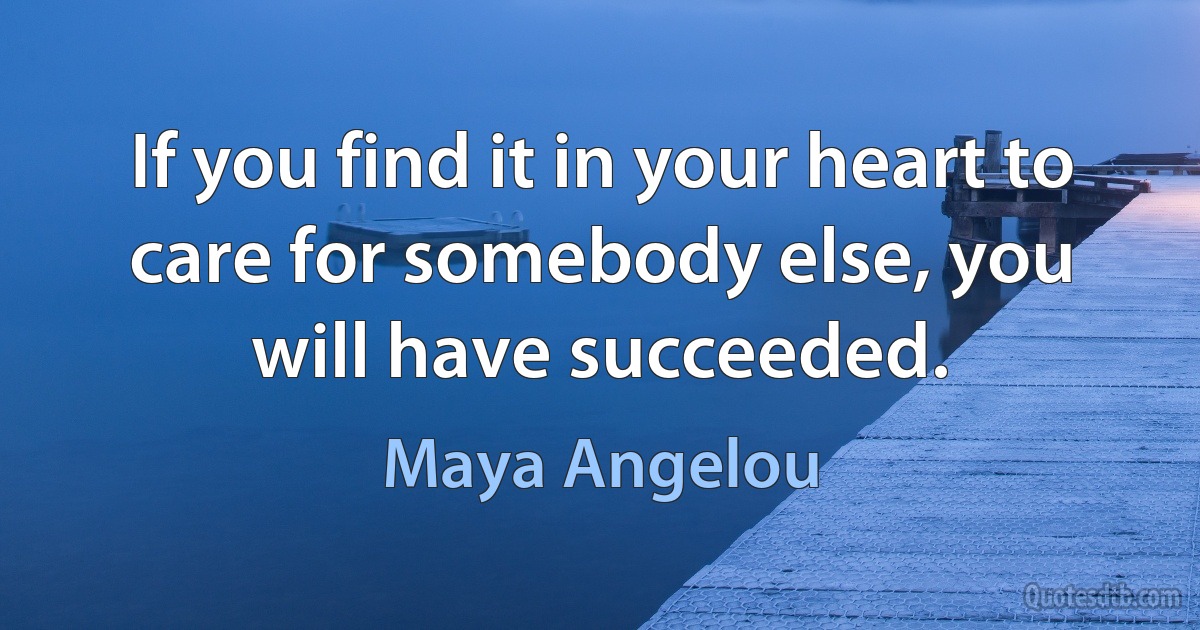 If you find it in your heart to care for somebody else, you will have succeeded. (Maya Angelou)