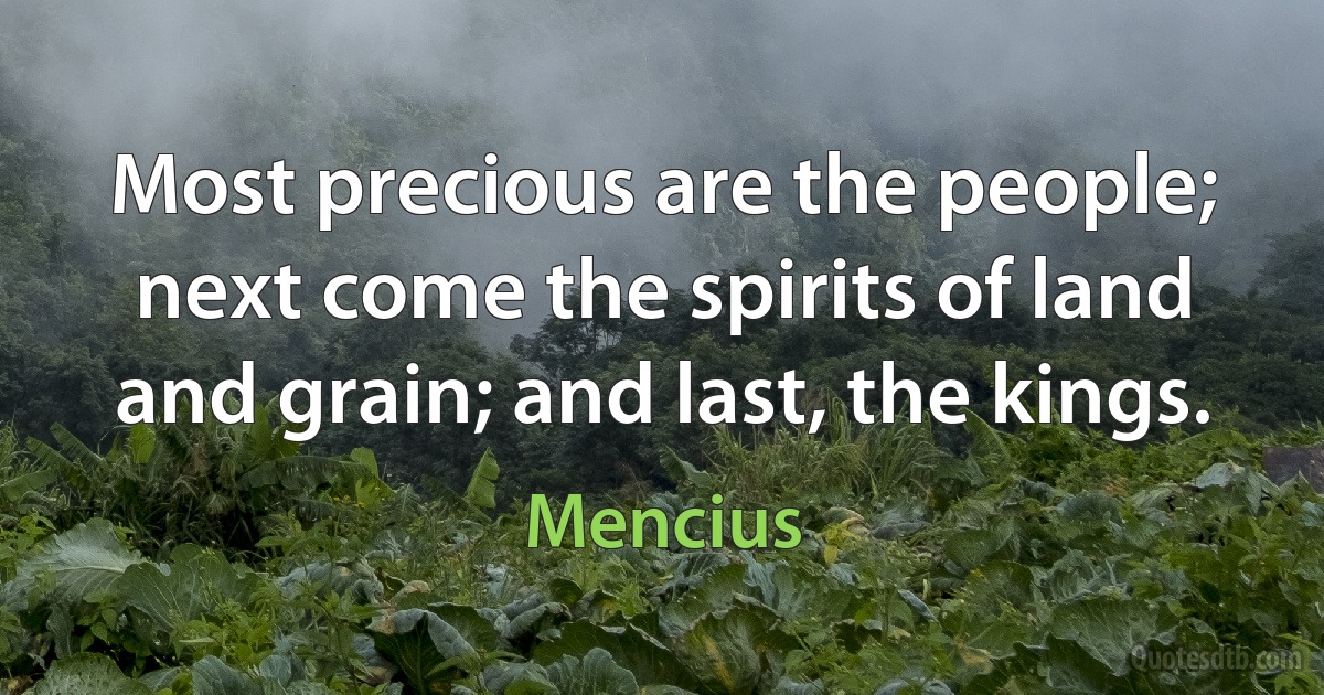 Most precious are the people; next come the spirits of land and grain; and last, the kings. (Mencius)