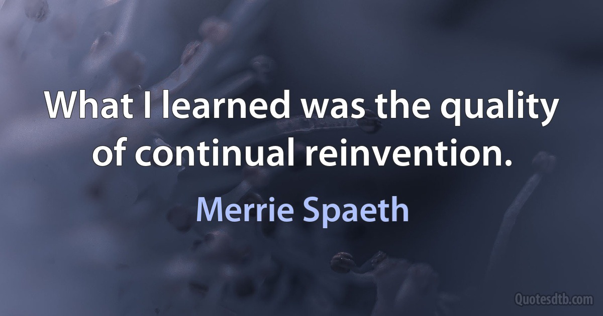 What I learned was the quality of continual reinvention. (Merrie Spaeth)