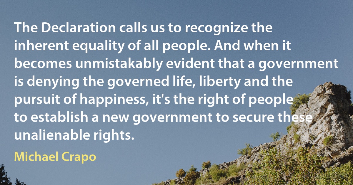 The Declaration calls us to recognize the inherent equality of all people. And when it becomes unmistakably evident that a government is denying the governed life, liberty and the pursuit of happiness, it's the right of people to establish a new government to secure these unalienable rights. (Michael Crapo)