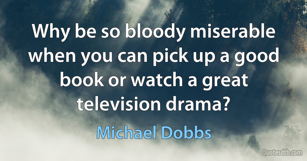 Why be so bloody miserable when you can pick up a good book or watch a great television drama? (Michael Dobbs)