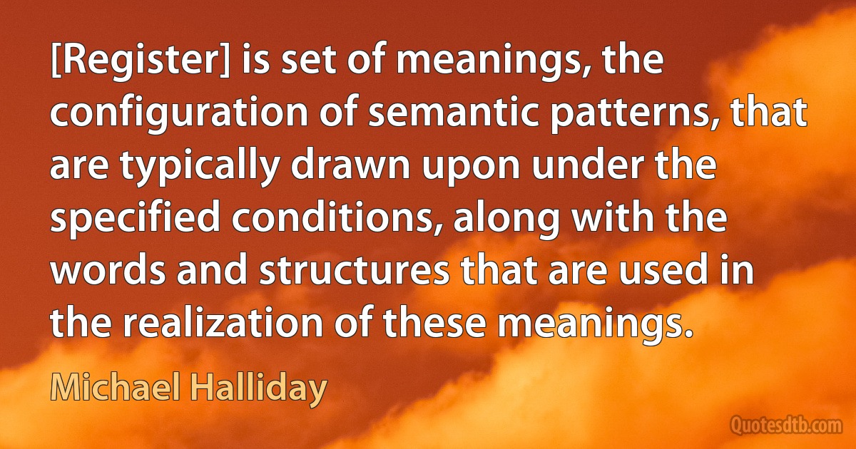 [Register] is set of meanings, the configuration of semantic patterns, that are typically drawn upon under the specified conditions, along with the words and structures that are used in the realization of these meanings. (Michael Halliday)