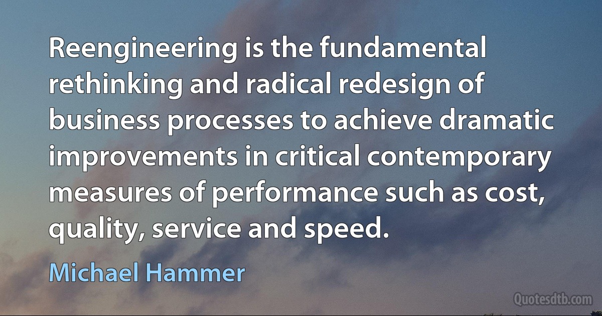 Reengineering is the fundamental rethinking and radical redesign of business processes to achieve dramatic improvements in critical contemporary measures of performance such as cost, quality, service and speed. (Michael Hammer)