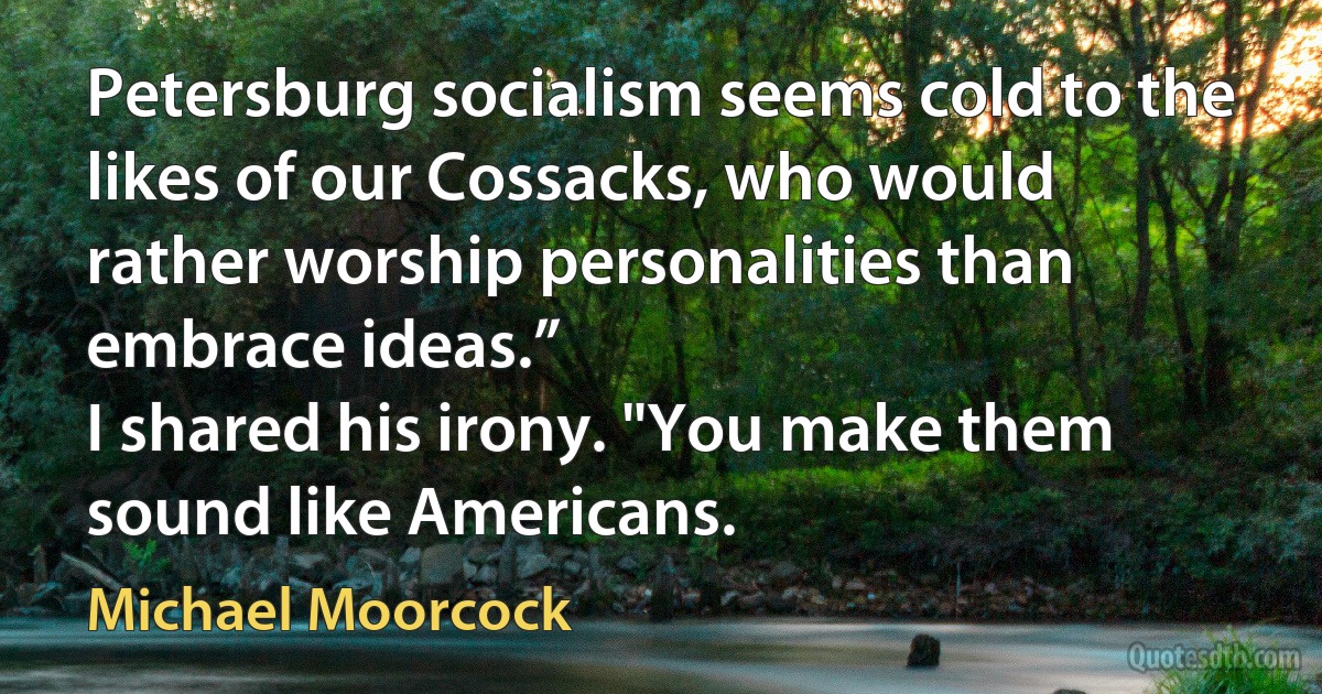 Petersburg socialism seems cold to the likes of our Cossacks, who would rather worship personalities than embrace ideas.”
I shared his irony. "You make them sound like Americans. (Michael Moorcock)