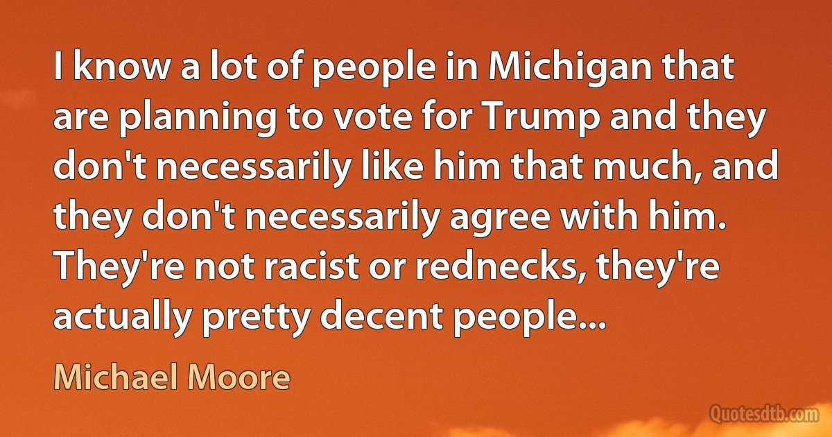 I know a lot of people in Michigan that are planning to vote for Trump and they don't necessarily like him that much, and they don't necessarily agree with him. They're not racist or rednecks, they're actually pretty decent people... (Michael Moore)