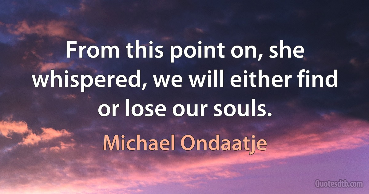 From this point on, she whispered, we will either find or lose our souls. (Michael Ondaatje)