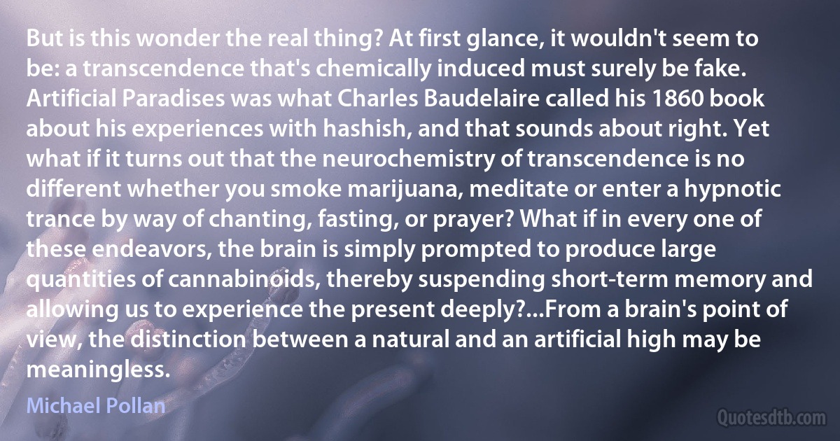 But is this wonder the real thing? At first glance, it wouldn't seem to be: a transcendence that's chemically induced must surely be fake. Artificial Paradises was what Charles Baudelaire called his 1860 book about his experiences with hashish, and that sounds about right. Yet what if it turns out that the neurochemistry of transcendence is no different whether you smoke marijuana, meditate or enter a hypnotic trance by way of chanting, fasting, or prayer? What if in every one of these endeavors, the brain is simply prompted to produce large quantities of cannabinoids, thereby suspending short-term memory and allowing us to experience the present deeply?...From a brain's point of view, the distinction between a natural and an artificial high may be meaningless. (Michael Pollan)