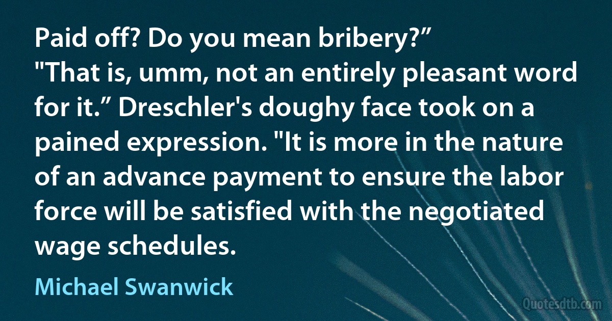 Paid off? Do you mean bribery?”
"That is, umm, not an entirely pleasant word for it.” Dreschler's doughy face took on a pained expression. "It is more in the nature of an advance payment to ensure the labor force will be satisfied with the negotiated wage schedules. (Michael Swanwick)