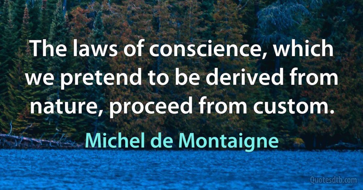 The laws of conscience, which we pretend to be derived from nature, proceed from custom. (Michel de Montaigne)