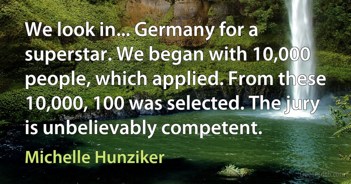 We look in... Germany for a superstar. We began with 10,000 people, which applied. From these 10,000, 100 was selected. The jury is unbelievably competent. (Michelle Hunziker)