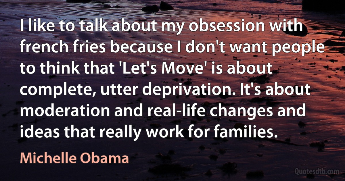 I like to talk about my obsession with french fries because I don't want people to think that 'Let's Move' is about complete, utter deprivation. It's about moderation and real-life changes and ideas that really work for families. (Michelle Obama)