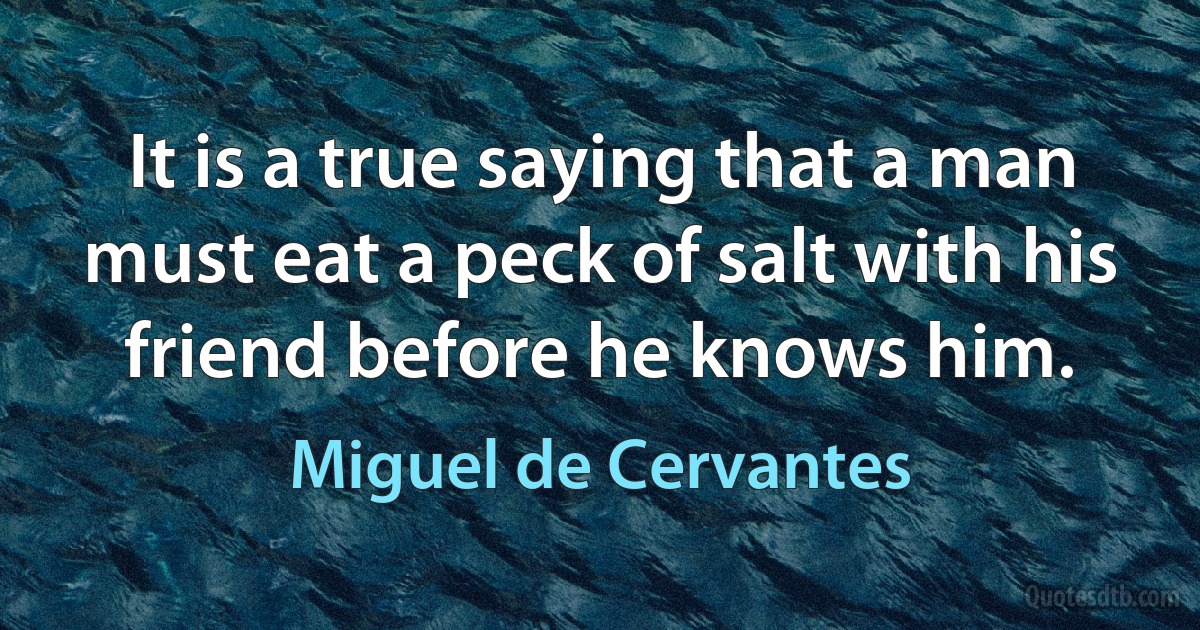 It is a true saying that a man must eat a peck of salt with his friend before he knows him. (Miguel de Cervantes)