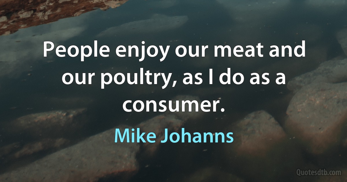 People enjoy our meat and our poultry, as I do as a consumer. (Mike Johanns)