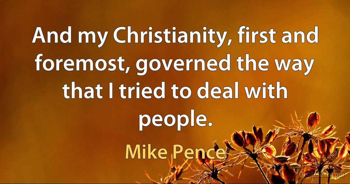 And my Christianity, first and foremost, governed the way that I tried to deal with people. (Mike Pence)