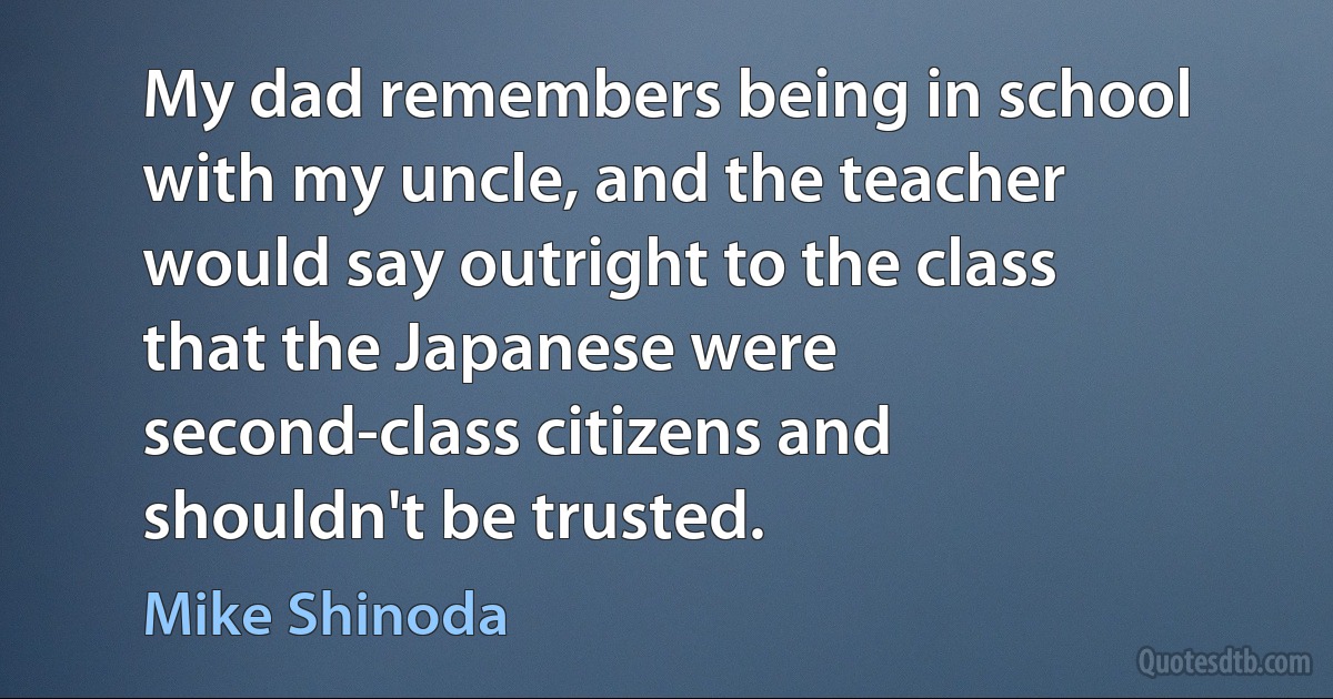 My dad remembers being in school with my uncle, and the teacher would say outright to the class that the Japanese were second-class citizens and shouldn't be trusted. (Mike Shinoda)