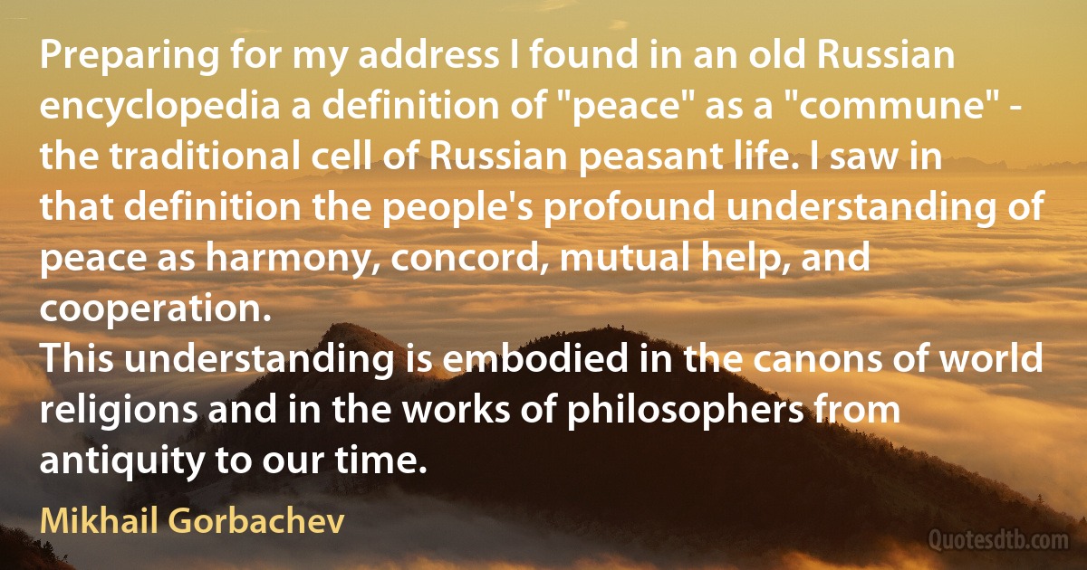 Preparing for my address I found in an old Russian encyclopedia a definition of "peace" as a "commune" - the traditional cell of Russian peasant life. I saw in that definition the people's profound understanding of peace as harmony, concord, mutual help, and cooperation.
This understanding is embodied in the canons of world religions and in the works of philosophers from antiquity to our time. (Mikhail Gorbachev)