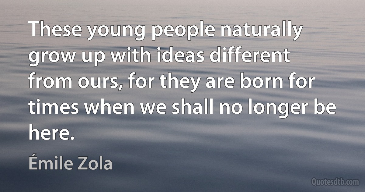 These young people naturally grow up with ideas different from ours, for they are born for times when we shall no longer be here. (Émile Zola)