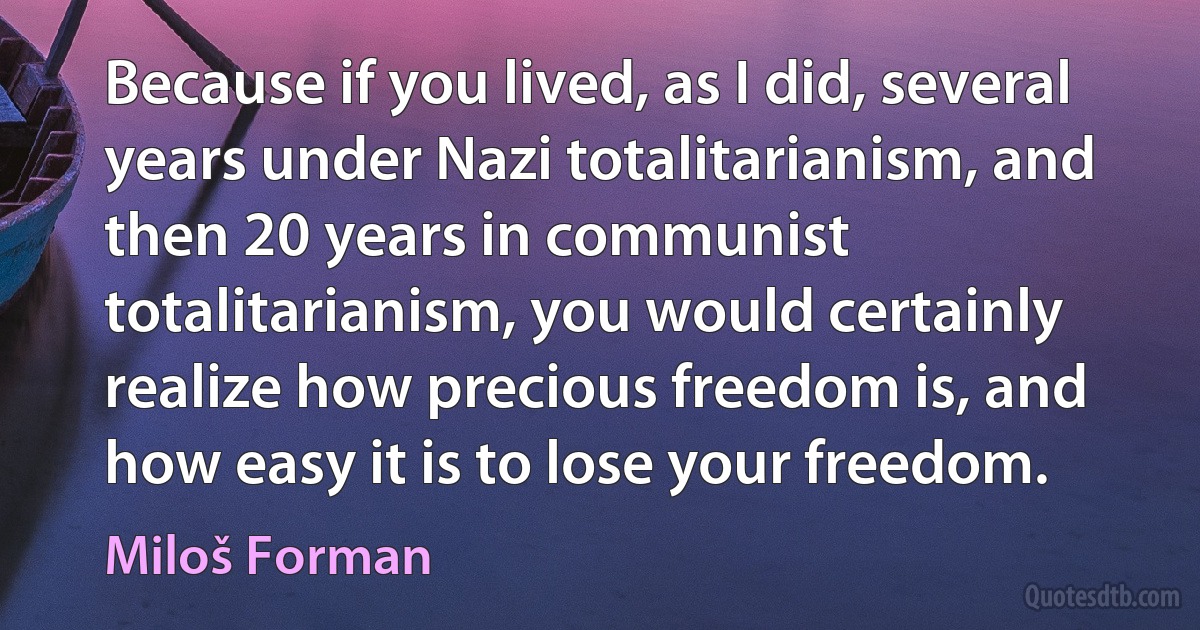 Because if you lived, as I did, several years under Nazi totalitarianism, and then 20 years in communist totalitarianism, you would certainly realize how precious freedom is, and how easy it is to lose your freedom. (Miloš Forman)