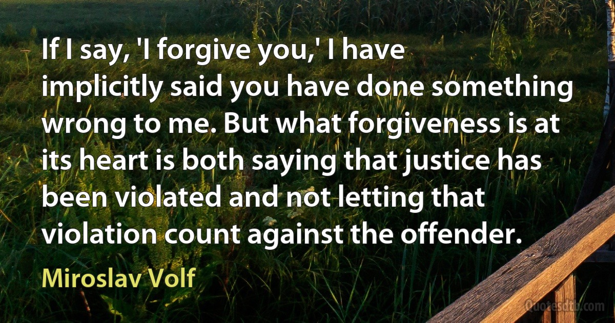 If I say, 'I forgive you,' I have implicitly said you have done something wrong to me. But what forgiveness is at its heart is both saying that justice has been violated and not letting that violation count against the offender. (Miroslav Volf)