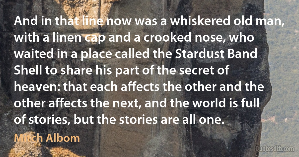 And in that line now was a whiskered old man, with a linen cap and a crooked nose, who waited in a place called the Stardust Band Shell to share his part of the secret of heaven: that each affects the other and the other affects the next, and the world is full of stories, but the stories are all one. (Mitch Albom)