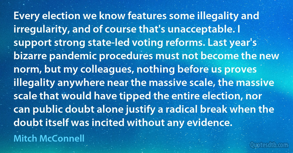 Every election we know features some illegality and irregularity, and of course that's unacceptable. I support strong state-led voting reforms. Last year's bizarre pandemic procedures must not become the new norm, but my colleagues, nothing before us proves illegality anywhere near the massive scale, the massive scale that would have tipped the entire election, nor can public doubt alone justify a radical break when the doubt itself was incited without any evidence. (Mitch McConnell)