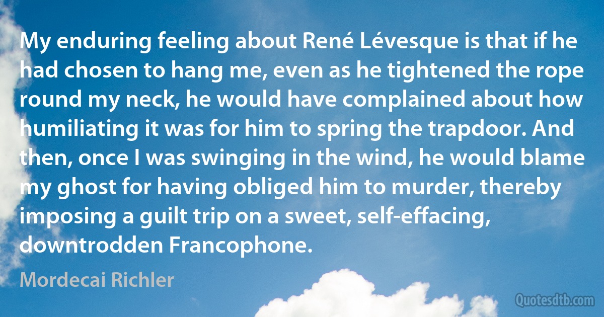 My enduring feeling about René Lévesque is that if he had chosen to hang me, even as he tightened the rope round my neck, he would have complained about how humiliating it was for him to spring the trapdoor. And then, once I was swinging in the wind, he would blame my ghost for having obliged him to murder, thereby imposing a guilt trip on a sweet, self-effacing, downtrodden Francophone. (Mordecai Richler)