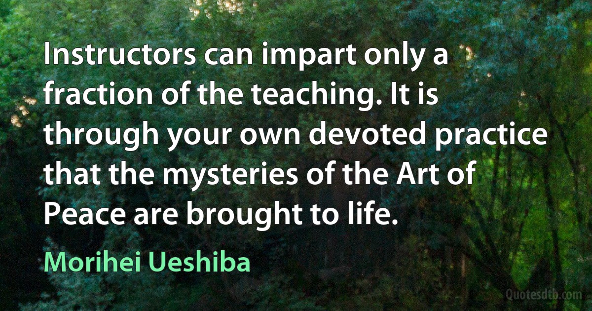 Instructors can impart only a fraction of the teaching. It is through your own devoted practice that the mysteries of the Art of Peace are brought to life. (Morihei Ueshiba)