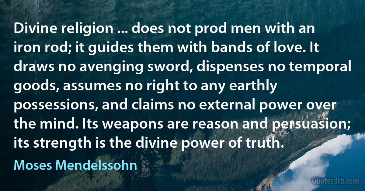 Divine religion ... does not prod men with an iron rod; it guides them with bands of love. It draws no avenging sword, dispenses no temporal goods, assumes no right to any earthly possessions, and claims no external power over the mind. Its weapons are reason and persuasion; its strength is the divine power of truth. (Moses Mendelssohn)