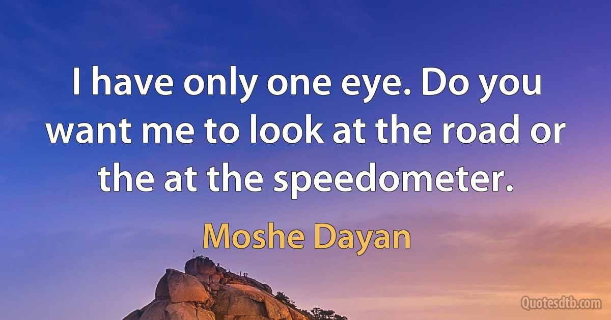 I have only one eye. Do you want me to look at the road or the at the speedometer. (Moshe Dayan)