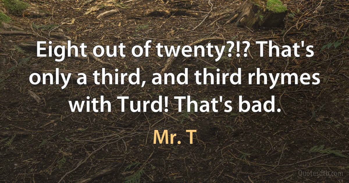 Eight out of twenty?!? That's only a third, and third rhymes with Turd! That's bad. (Mr. T)