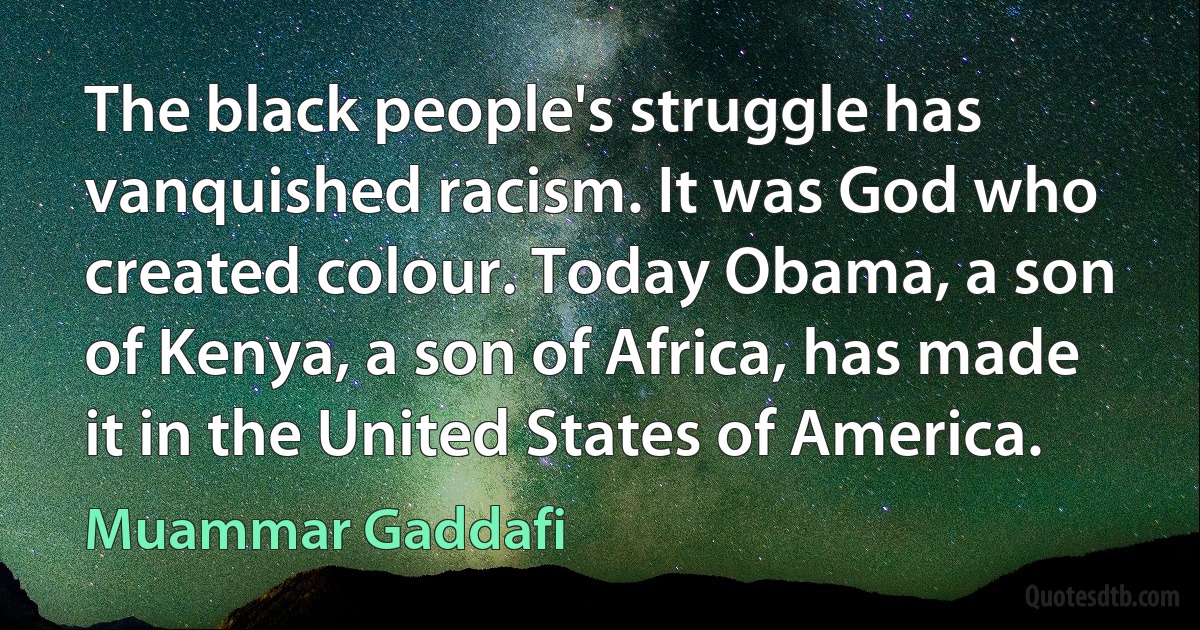 The black people's struggle has vanquished racism. It was God who created colour. Today Obama, a son of Kenya, a son of Africa, has made it in the United States of America. (Muammar Gaddafi)