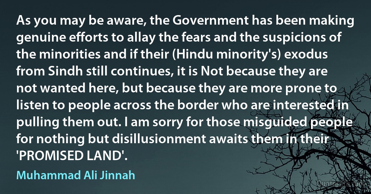 As you may be aware, the Government has been making genuine efforts to allay the fears and the suspicions of the minorities and if their (Hindu minority's) exodus from Sindh still continues, it is Not because they are not wanted here, but because they are more prone to listen to people across the border who are interested in pulling them out. I am sorry for those misguided people for nothing but disillusionment awaits them in their 'PROMISED LAND'. (Muhammad Ali Jinnah)