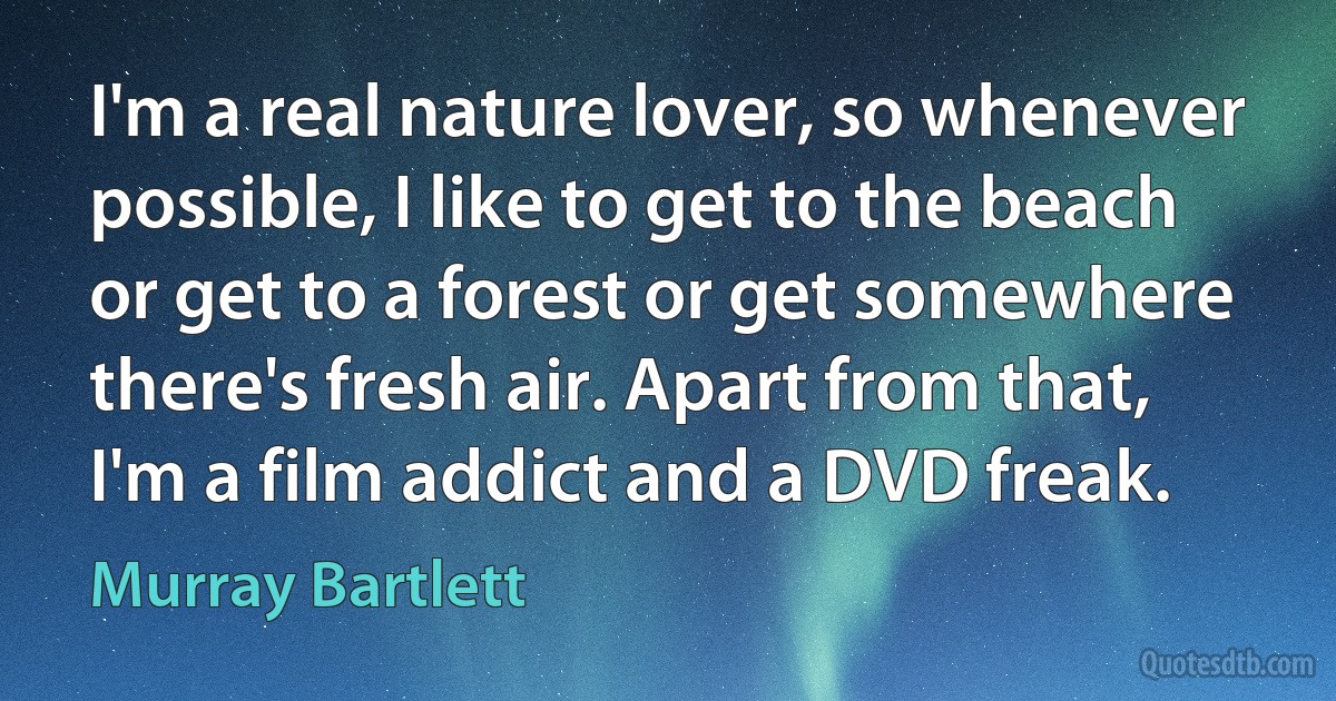 I'm a real nature lover, so whenever possible, I like to get to the beach or get to a forest or get somewhere there's fresh air. Apart from that, I'm a film addict and a DVD freak. (Murray Bartlett)