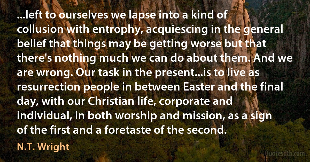 ...left to ourselves we lapse into a kind of collusion with entrophy, acquiescing in the general belief that things may be getting worse but that there's nothing much we can do about them. And we are wrong. Our task in the present...is to live as resurrection people in between Easter and the final day, with our Christian life, corporate and individual, in both worship and mission, as a sign of the first and a foretaste of the second. (N.T. Wright)