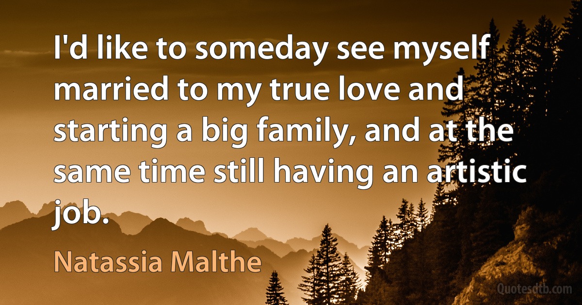 I'd like to someday see myself married to my true love and starting a big family, and at the same time still having an artistic job. (Natassia Malthe)