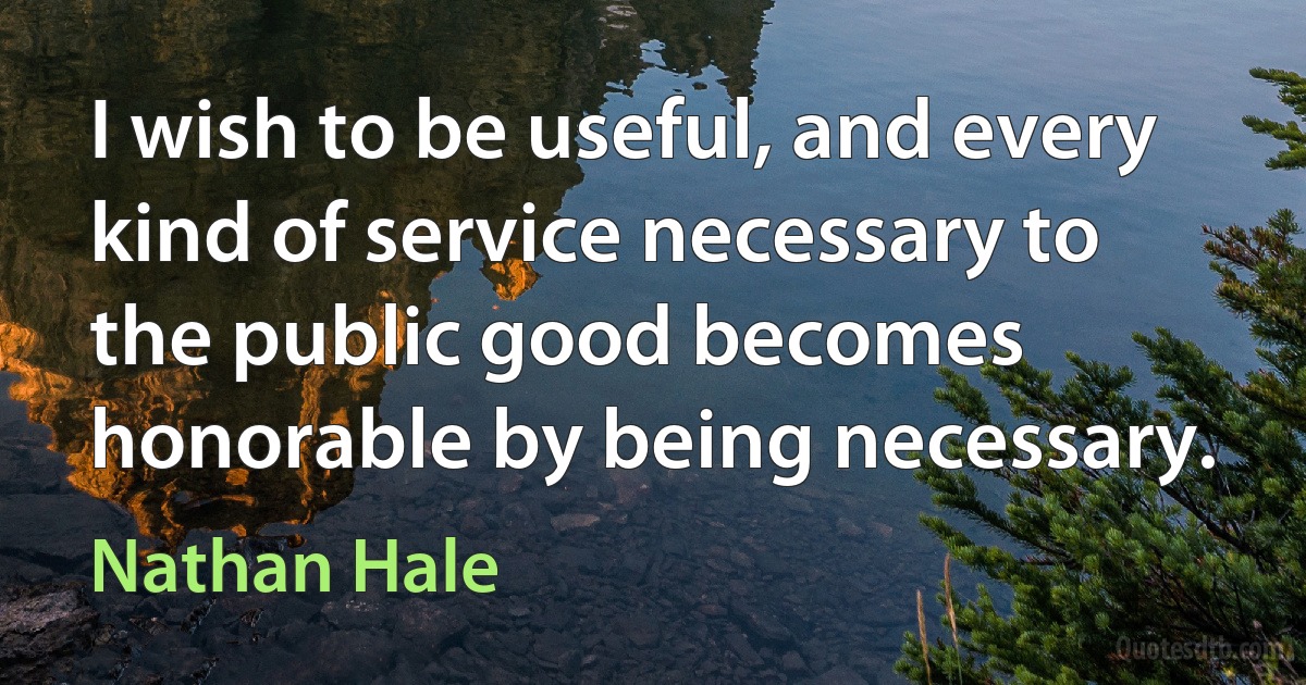 I wish to be useful, and every kind of service necessary to the public good becomes honorable by being necessary. (Nathan Hale)