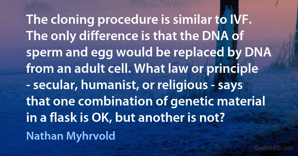 The cloning procedure is similar to IVF. The only difference is that the DNA of sperm and egg would be replaced by DNA from an adult cell. What law or principle - secular, humanist, or religious - says that one combination of genetic material in a flask is OK, but another is not? (Nathan Myhrvold)