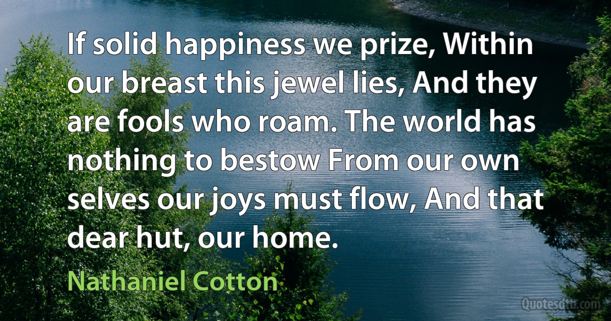 If solid happiness we prize, Within our breast this jewel lies, And they are fools who roam. The world has nothing to bestow From our own selves our joys must flow, And that dear hut, our home. (Nathaniel Cotton)