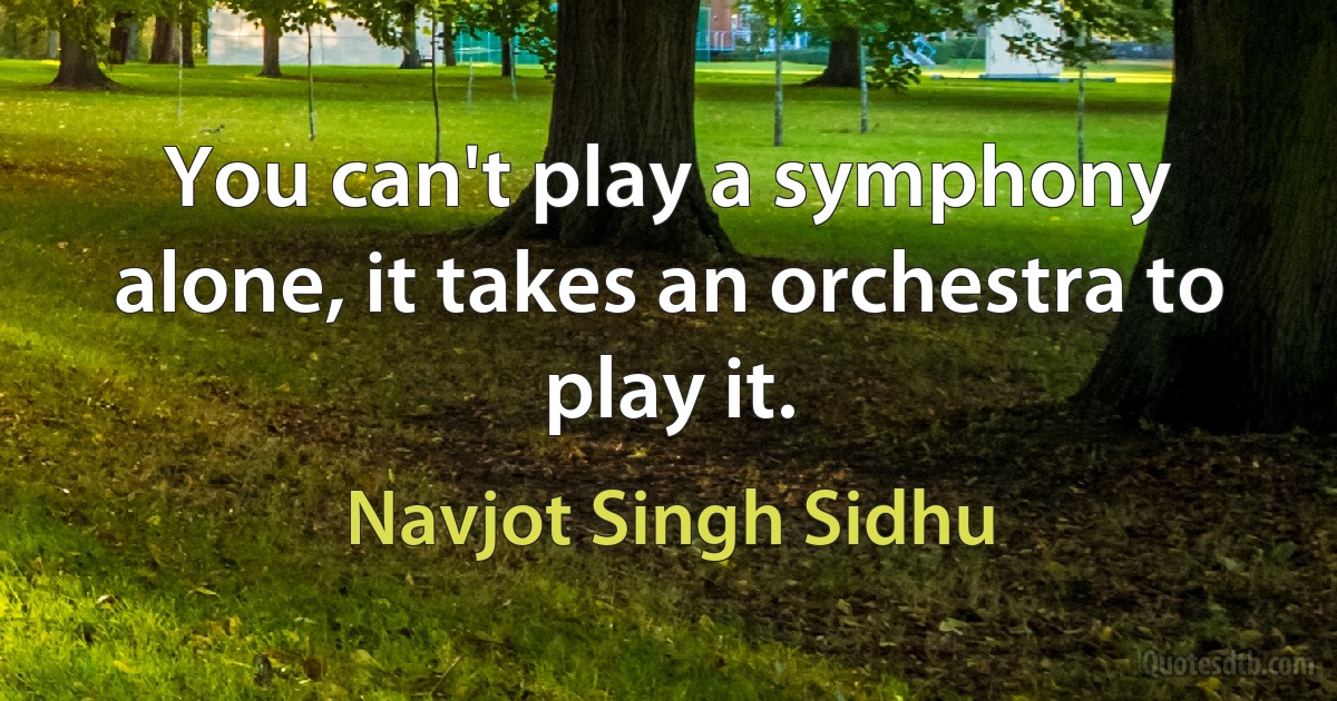 You can't play a symphony alone, it takes an orchestra to play it. (Navjot Singh Sidhu)