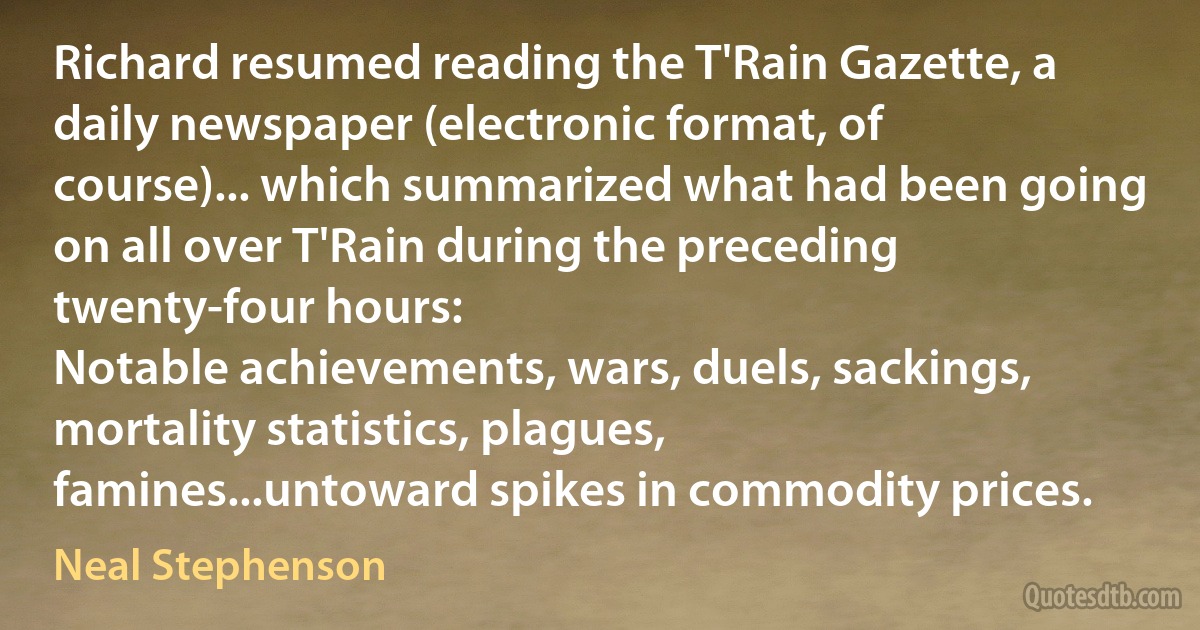 Richard resumed reading the T'Rain Gazette, a daily newspaper (electronic format, of course)... which summarized what had been going on all over T'Rain during the preceding twenty-four hours:
Notable achievements, wars, duels, sackings, mortality statistics, plagues, famines...untoward spikes in commodity prices. (Neal Stephenson)