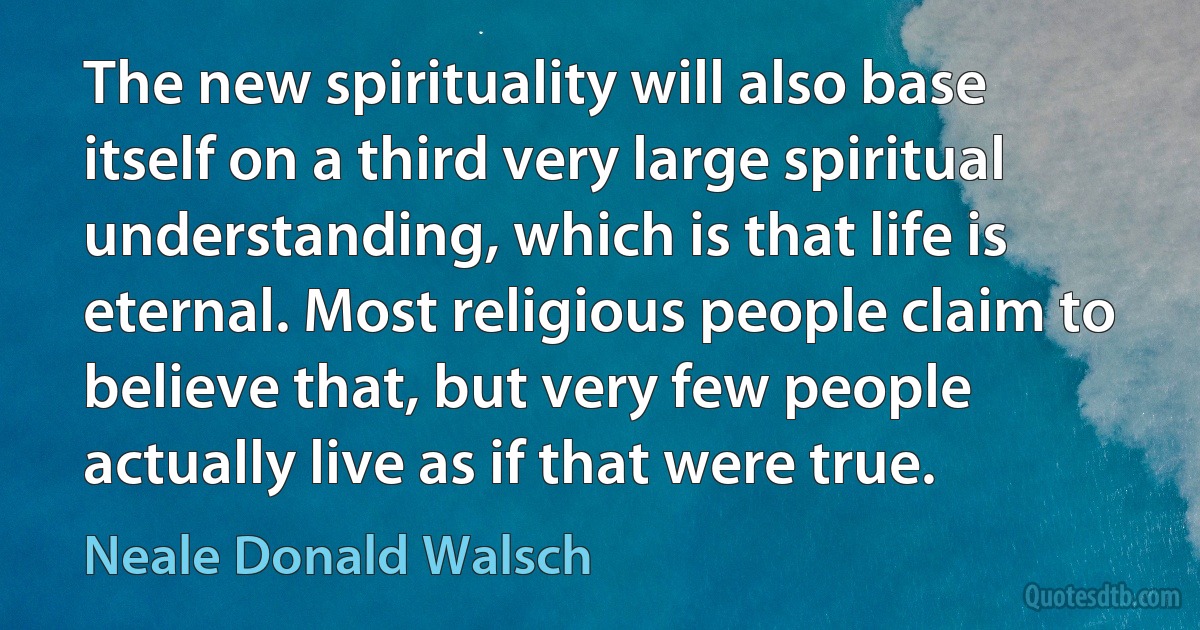 The new spirituality will also base itself on a third very large spiritual understanding, which is that life is eternal. Most religious people claim to believe that, but very few people actually live as if that were true. (Neale Donald Walsch)