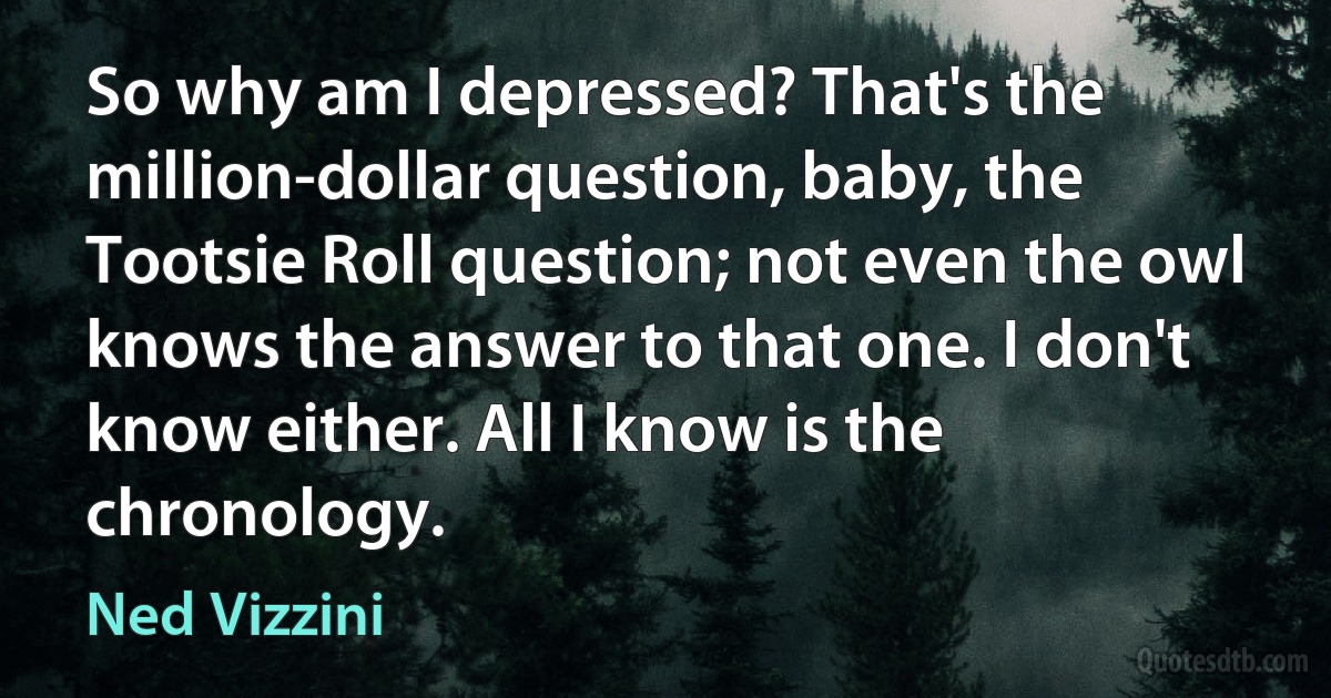 So why am I depressed? That's the million-dollar question, baby, the Tootsie Roll question; not even the owl knows the answer to that one. I don't know either. All I know is the chronology. (Ned Vizzini)