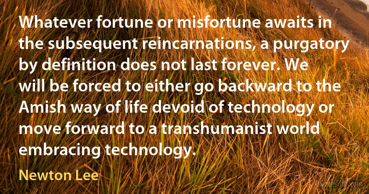 Whatever fortune or misfortune awaits in the subsequent reincarnations, a purgatory by definition does not last forever. We will be forced to either go backward to the Amish way of life devoid of technology or move forward to a transhumanist world embracing technology. (Newton Lee)