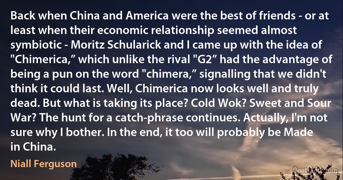 Back when China and America were the best of friends - or at least when their economic relationship seemed almost symbiotic - Moritz Schularick and I came up with the idea of "Chimerica,” which unlike the rival "G2” had the advantage of being a pun on the word "chimera,” signalling that we didn't think it could last. Well, Chimerica now looks well and truly dead. But what is taking its place? Cold Wok? Sweet and Sour War? The hunt for a catch-phrase continues. Actually, I'm not sure why I bother. In the end, it too will probably be Made in China. (Niall Ferguson)