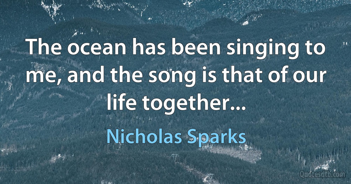 The ocean has been singing to me, and the song is that of our life together... (Nicholas Sparks)