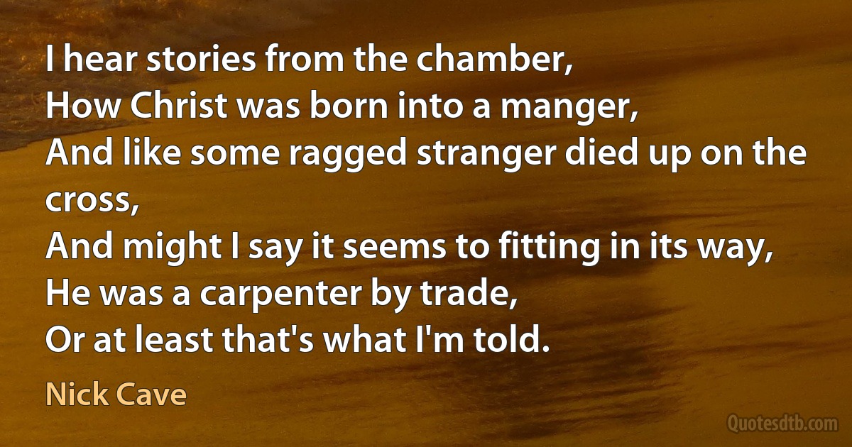 I hear stories from the chamber,
How Christ was born into a manger,
And like some ragged stranger died up on the cross,
And might I say it seems to fitting in its way,
He was a carpenter by trade,
Or at least that's what I'm told. (Nick Cave)