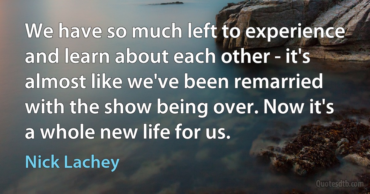 We have so much left to experience and learn about each other - it's almost like we've been remarried with the show being over. Now it's a whole new life for us. (Nick Lachey)