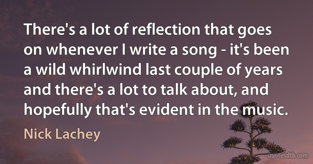 There's a lot of reflection that goes on whenever I write a song - it's been a wild whirlwind last couple of years and there's a lot to talk about, and hopefully that's evident in the music. (Nick Lachey)