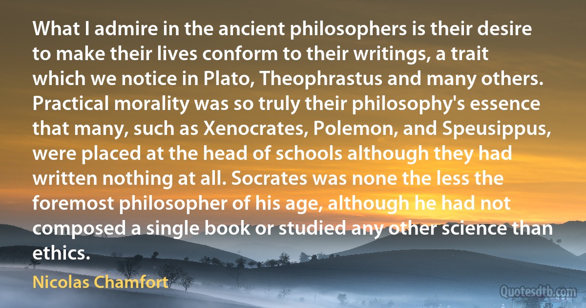 What I admire in the ancient philosophers is their desire to make their lives conform to their writings, a trait which we notice in Plato, Theophrastus and many others. Practical morality was so truly their philosophy's essence that many, such as Xenocrates, Polemon, and Speusippus, were placed at the head of schools although they had written nothing at all. Socrates was none the less the foremost philosopher of his age, although he had not composed a single book or studied any other science than ethics. (Nicolas Chamfort)